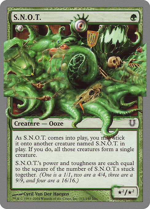 S.N.O.T.
Creature — Ooze
You may have S.N.O.T. enter stuck to another creature named S.N.O.T. If you do, all those creatures form a single creature.
S.N.O.T.'s power and toughness are each equal to the square of the number of cards named S.N.O.T. stuck together to form it. (One is a 1/1, two are a 4/4, three are a 9/9, and four are a 16/16. If you manage to get -1 S.N.O.T.s stuck together, it's a 1/1.)
*²/*²