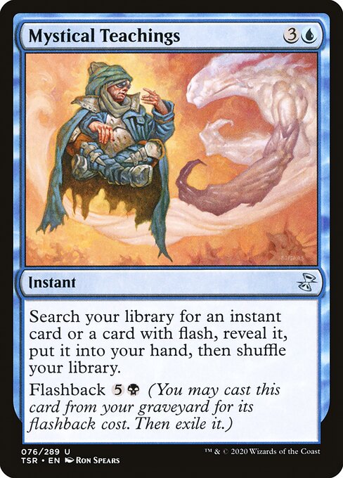 Mystical Teachings
Instant
Search your library for an instant card or a card with flash, reveal it, put it into your hand, then shuffle.
Flashback {5}{B} (You may cast this card from your graveyard for its flashback cost. Then exile it.)