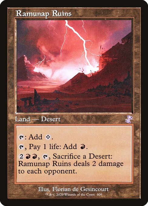 Ramunap Ruins
Land — Desert
{T}: Add {C}.
{T}, Pay 1 life: Add {R}.
{2}{R}{R}, {T}, Sacrifice a Desert: This land deals 2 damage to each opponent.