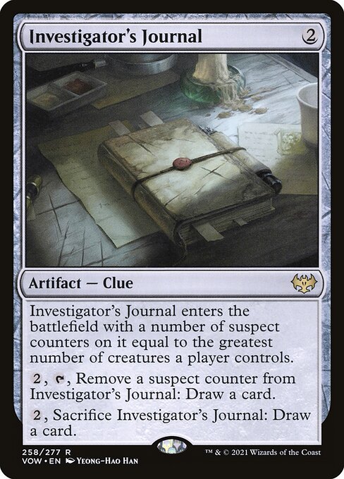 Investigator's Journal
Artifact — Clue
This artifact enters with a number of suspect counters on it equal to the greatest number of creatures a player controls.
{2}, {T}, Remove a suspect counter from this artifact: Draw a card.
{2}, Sacrifice this artifact: Draw a card.