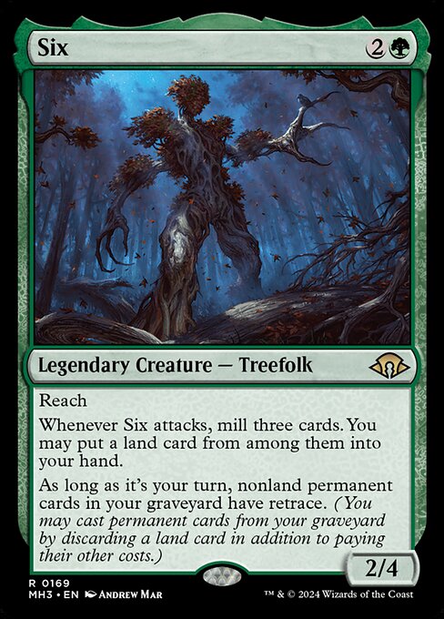Six
Legendary Creature — Treefolk
Reach
Whenever Six attacks, mill three cards. You may put a land card from among them into your hand.
During your turn, nonland permanent cards in your graveyard have retrace. (You may cast permanent cards from your graveyard by discarding a land card in addition to paying their other costs.)
2/4