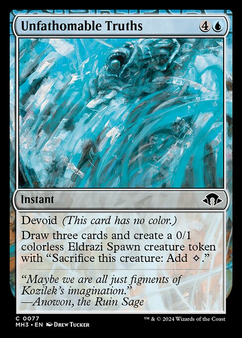 Unfathomable Truths
Instant
Devoid (This card has no color.)
Draw three cards and create a 0/1 colorless Eldrazi Spawn creature token with "Sacrifice this token: Add {C}."