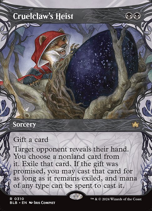 Cruelclaw's Heist
Sorcery
Gift a card (You may promise an opponent a gift as you cast this spell. If you do, they draw a card before its other effects.)
Target opponent reveals their hand. You choose a nonland card from it. Exile that card. If the gift was promised, you may cast that card for as long as it remains exiled, and mana of any type can be spent to cast it.