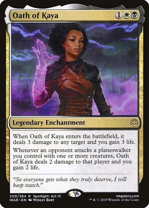 Oath of Kaya
Legendary Enchantment
When Oath of Kaya enters, it deals 3 damage to any target and you gain 3 life.
Whenever an opponent attacks a planeswalker you control with one or more creatures, Oath of Kaya deals 2 damage to that player and you gain 2 life.