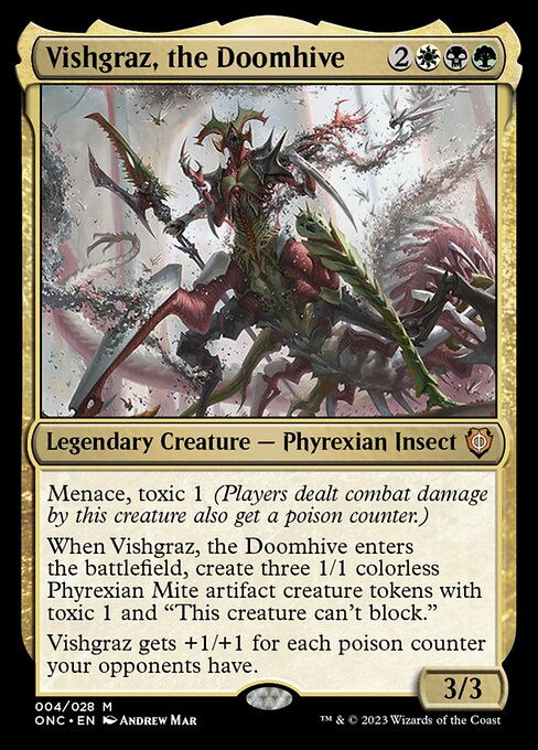 Vishgraz, the Doomhive
Legendary Creature — Phyrexian Insect
Menace, toxic 1 (Players dealt combat damage by this creature also get a poison counter.)
When Vishgraz enters, create three 1/1 colorless Phyrexian Mite artifact creature tokens with toxic 1 and "This token can't block."
Vishgraz gets +1/+1 for each poison counter your opponents have.
3/3