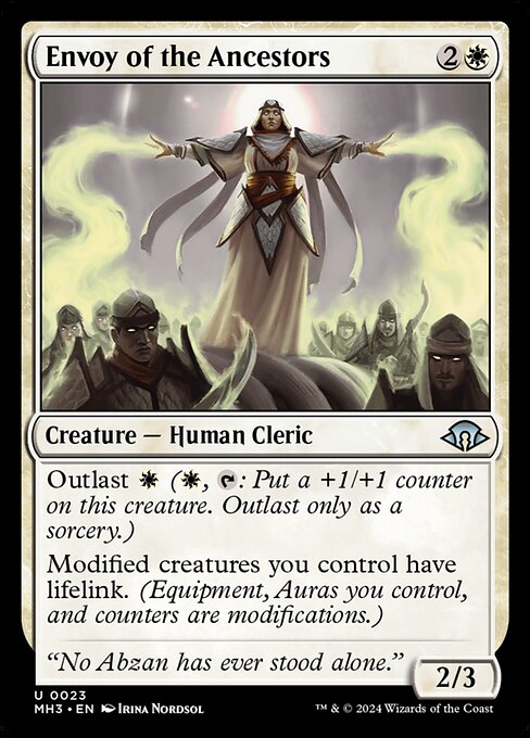 Envoy of the Ancestors
Creature — Human Cleric
Outlast {W} ({W}, {T}: Put a +1/+1 counter on this creature. Outlast only as a sorcery.)
Modified creatures you control have lifelink. (Equipment, Auras you control, and counters are modifications.)
2/3