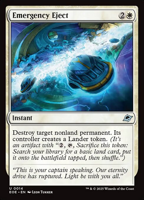 Emergency Eject
Instant
Destroy target nonland permanent. Its controller creates a Lander token. (It's an artifact with "{2}, {T}, Sacrifice this token: Search your library for a basic land card, put it onto the battlefield tapped, then shuffle.")