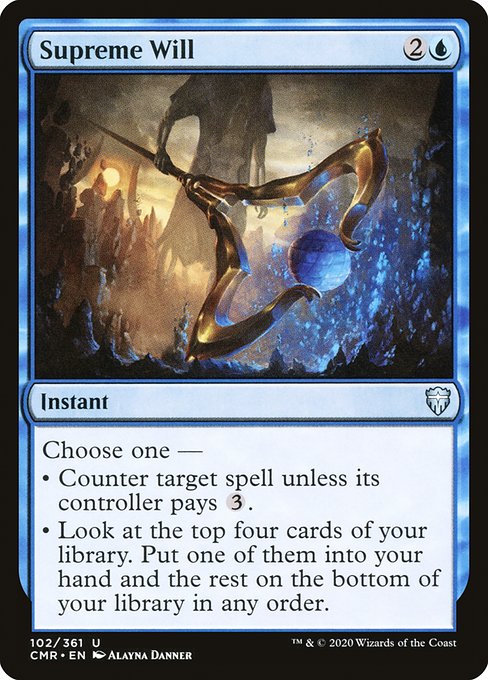 Supreme Will
Instant
Choose one —
• Counter target spell unless its controller pays {3}.
• Look at the top four cards of your library. Put one of them into your hand and the rest on the bottom of your library in any order.