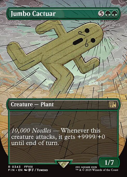 Jumbo Cactuar
Creature — Plant
10,000 Needles — Whenever this creature attacks, it gets +9999/+0 until end of turn.
1/7