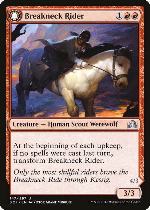 Breakneck Rider // Neck Breaker
Creature — Human Scout Werewolf // Creature — Werewolf
At the beginning of each upkeep, if no spells were cast last turn, transform this creature.
Attacking creatures you control get +1/+0 and have trample.
At the beginning of each upkeep, if a player cast two or more spells last turn, transform this creature.
3/3
4/3