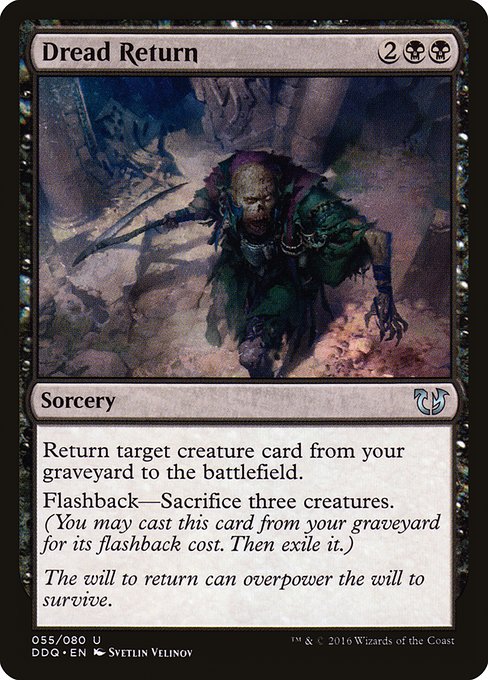 Dread Return
Sorcery
Return target creature card from your graveyard to the battlefield.
Flashback—Sacrifice three creatures. (You may cast this card from your graveyard for its flashback cost. Then exile it.)
