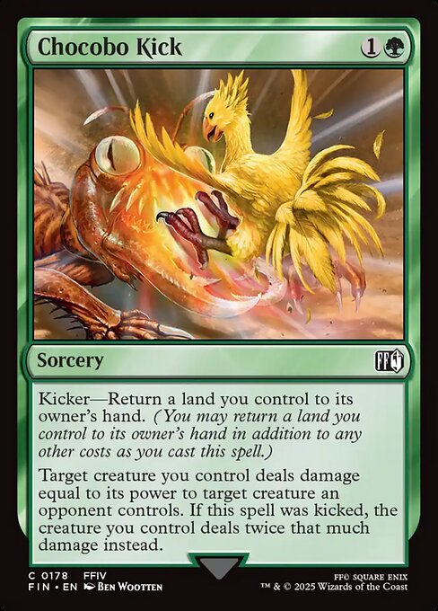 Chocobo Kick
Sorcery
Kicker—Return a land you control to its owner's hand. (You may return a land you control to its owner's hand in addition to any other costs as you cast this spell.)
Target creature you control deals damage equal to its power to target creature an opponent controls. If this spell was kicked, the creature you control deals twice that much damage instead.