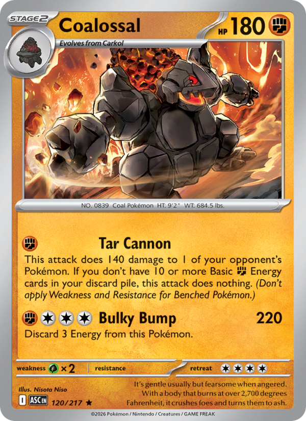 Coalossal
Stage2
Type: Fighting
HP: 180
Tar Cannon: This attack does 140 damage to 1 of your opponent's Pokémon. If you don't have 10 or more Basic {F} Energy cards in your discard pile, this attack does nothing. (Don't apply Weakness and Resistance for Benched Pokémon.)
Bulky Bump — 220: Discard 3 Energy from this Pokémon.
Retreat: 4