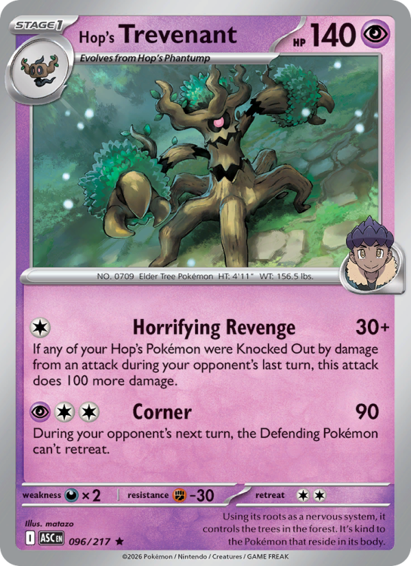 Hop's Trevenant
Stage1
Type: Psychic
HP: 140
Horrifying Revenge — 30+: If any of your Hop's Pokémon were Knocked Out by damage from an attack during your opponent's last turn, this attack does 100 more damage.
Corner — 90: During your opponent's next turn, the Defending Pokémon can't retreat.
Retreat: 2