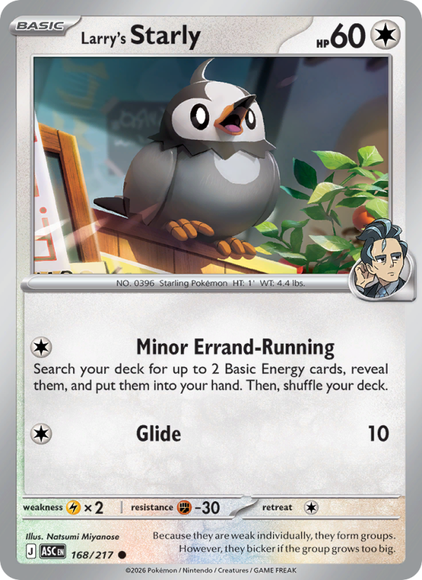 Larry's Starly
Basic
Type: Colorless
HP: 60
Minor Errand-Running: Search your deck for up to 2 Basic Energy cards, reveal them, and put them into your hand. Then, shuffle your deck.
Glide — 10
Retreat: 1