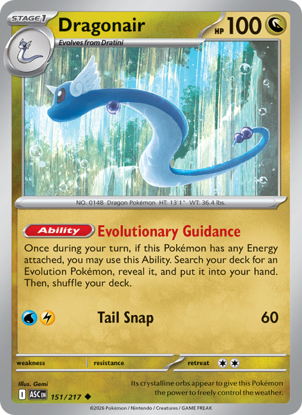Dragonair
Stage1
Type: Dragon
HP: 100
[Ability] Evolutionary Guidance: Once during your turn, if this Pokémon has any Energy attached, you may use this Ability. Search your deck for an Evolution Pokémon, reveal it, and put it into your hand. Then, shuffle your deck.
Tail Snap — 60
Retreat: 2