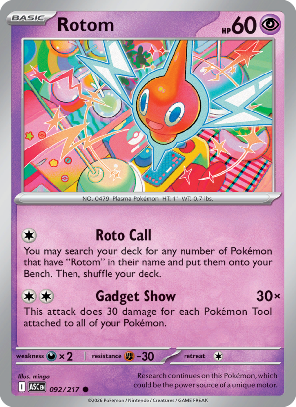 Rotom
Basic
Type: Psychic
HP: 60
Roto Call: You may search your deck for any number of Pokémon that have "Rotom" in their name and put them onto your Bench. Then, shuffle your deck.
Gadget Show — 30×: This attack does 30 damage for each Pokémon Tool attached to all of your Pokémon.
Retreat: 1