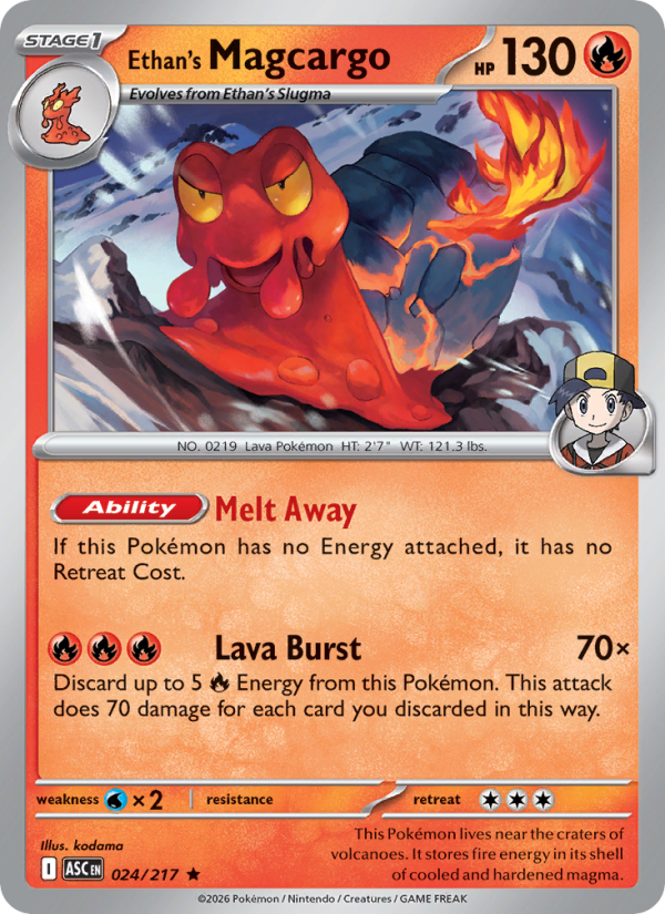Ethan's Magcargo
Stage1
Type: Fire
HP: 130
[Ability] Melt Away: If this Pokémon has no Energy attached, it has no Retreat Cost.
Lava Burst — 70×: Discard up to 5 {R} Energy from this Pokémon. This attack does 70 damage for each card you discarded in this way.
Retreat: 3