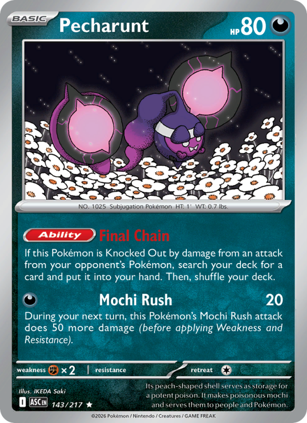 Pecharunt
Basic
Type: Darkness
HP: 80
[Ability] Final Chain: If this Pokémon is Knocked Out by damage from an attack from your opponent's Pokémon, search your deck for a card and put it into your hand. Then, shuffle your deck.
Mochi Rush — 20: During your next turn, this Pokémon's Mochi Rush attack does 50 more damage (before applying Weakness and Resistance).
Retreat: 1