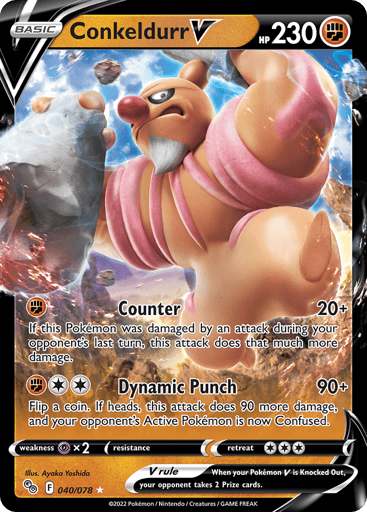 Conkeldurr V 
Pokemon GO 
Product Details
Card Number / Rarity:040/078 / Ultra Rare
Card Type / HP / Stage:Fighting / 230 / Basic
Attack 1:[F] Counter (20+)
If this Pokémon was damaged by an attack during your opponent's last turn, this attack does that much more damage.
Attack 2:[2F] Dynamic Punch (90+)
Flip a coin. If heads up, this attack does 90 more damage, and your opponent's Active Pokémon is now Confused.