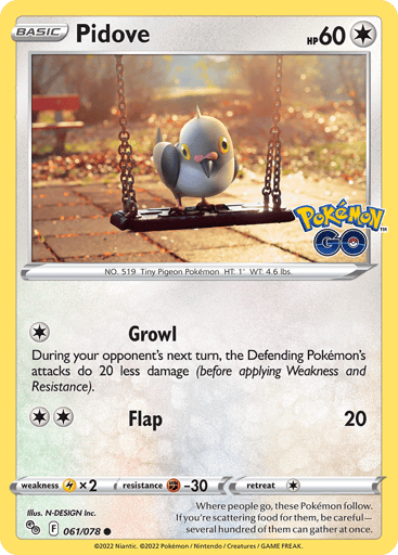 Pidove
Pokémon GO
Product Details
Card Number / Rarity:061/078 / Common
Card Type / HP / Stage:Colorless / 60 / Basic
Attack 1:[1] Growl
During your opponent's next turn, the Defending Pokémon's attacks do 20 less damage (before applying Weakness and Resistance).
Attack 2:[2] Flap (20)
Weakness / Resistance / Retreat Cost:Lx2 / F-30 / 1