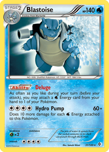 Blastoise  
BW Boundaries Crossed 
Product Details
Card Number / Rarity:031/149 / Rare
Card Type / HP / Stage:Water / 140 / Stage 2
Card Text:Ability — Deluge
As often as you like during your turn (before your attack), you may attach a Water Energy card from your hand to 1 of your Pokémon.
Attack 1:[4] Hydro Pump (60+)
Does 10 more damage for each Water Energy attached to this Pokémon.
Weakness / Resistance / Retreat Cost:Gx2 / / 4