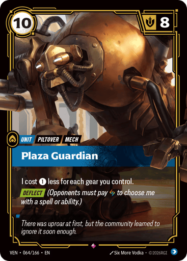Plaza Guardian
Vendetta
Product Details
I cost 1 less for each gear you control.
[DEFLECT] (Opponents must pay Rune to choose me with a spell or ability.)
Rarity:Rare
Number:064/166
Energy Cost:10
Might:8
Card Type:Unit
Tag:Mech;Piltover
Domain:Mind
Flavor Text:There was uproar at first, but the community learned to ignore it soon enough.