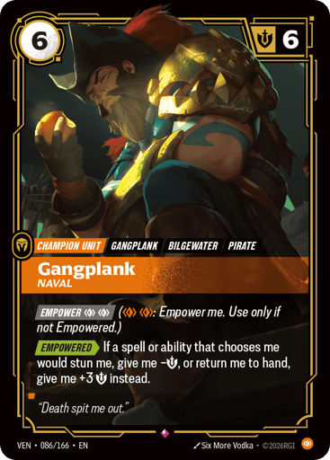 Gangplank, Naval
Vendetta
Product Details
[EMPOWER] BodyBody (2 Body: Empower me. Use only if not Empowered.)
[EMPOWERED] If a spell or ability that chooses me would stun me, give me -Might, or return me to hand, give me +3 Might instead.
Rarity:Rare
Number:086/166
Energy Cost:6
Might:6
Card Type:Champion Unit
Tag:Bilgewater;Pirate;Gangplank
Domain:Body