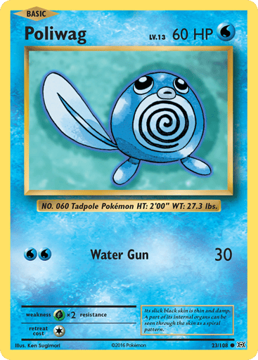 Poliwag  
Evolutions 
Product Details
Card Number / Rarity:23/108 / Common
Card Type / HP / Stage:Water / 60 / Basic
Attack 1:[WW] Water Gun (30)
Weakness / Resistance / Retreat Cost:Gx2 / None / 1