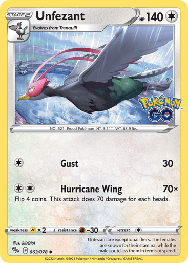 Unfezant
Pokemon GO
Product Details
Card Number / Rarity:063/078 / Uncommon
Card Type / HP / Stage:Colorless / 140 / Stage 2
Attack 1:[1] Gust (30)
Attack 2:[2] Hurricane Wing (70x)
Flip 4 coins. This attack does 70 damage for each heads.
Weakness / Resistance / Retreat Cost:Lx2 / F-30 / 1