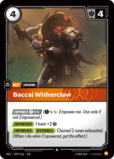 Baccai Witherclaw
Vendetta
Product Details
[EMPOWER 1 and 2 Runes] (1 and 2 Runes: Empower me. Use only if not Empowered.)
[EMPOWERED] I have +2 Might.
[EMPOWERED][DEATHKNELL] Channel 2 runes exhausted. (When I die while Empowered, get the effect.)
Rarity:Uncommon
Number:078/166
Energy Cost:4
Might:4
Card Type:Unit
Tag:Shurima
Domain:Body