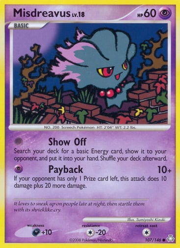 Misdreavus  
Legends Awakened 
Product Details
Card Number / Rarity:107/146 / Common
Card Type / HP / Stage:Psychic / 60 / Basic
Attack 1:[0] Show Off
Search your deck for a basic Energy card, show it to your opponent, and put it into your hand. Shuffle your deck afterward.
Attack 2:[P] Payback (10+)
If your opponent has only 1 Prize card left, this attack does 10 damage plus 20 more damage.
Weakness / Resistance / Retreat Cost:D+10 / C-20 / 1
