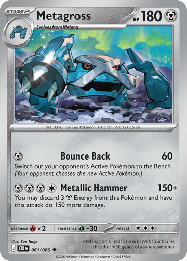 Metagross
Product Details
Card Number / Rarity:061/086 / Uncommon
Card Type / HP / Stage:Metal / 180 / Stage 2
Attack 1:[M] Bounce Back (60)
Switch out your opponent's Active Pokémon to the Bench. (Your opponent chooses the new Active Pokémon.)
Attack 2:[MMMC] Metallic Hammer (150+)
You may discard 3 Metal Energy from this Pokémon and have this attack do 150 more damage.
Weakness / Resistance / Retreat Cost:Rx2 / G-30 / 3