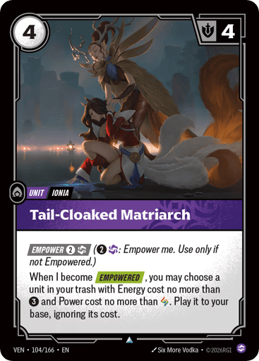 Tail-cloaked Matriarch
Vendetta
Product Details
[EMPOWER 2 and 1 Chaos] (2 and 1 Chaos: Empower me. Use only if not Empowered.)
When I become [EMPOWERED], you may choose a unit in your trash with Energy cost no more than 3 and Power cost no more than Rune. Play it to your base, ignoring its cost.
Rarity:Uncommon
Number:104/166
Energy Cost:4
Might:4
Card Type:Unit
Tag:Ionia
Domain:Chaos