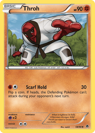 Throh 
Emerging Powers 
Product Details
Card Number / Rarity:58/98 / Uncommon
Card Type / HP / Stage:Fighting / 90 / Basic
Attack 1:[1F] Scarf Hold (30) Flip a coin. If heads, the Defending Pokemon can't attack during your opponent's next turn.
Weakness / Resistance / Retreat Cost:Px2 / / 2