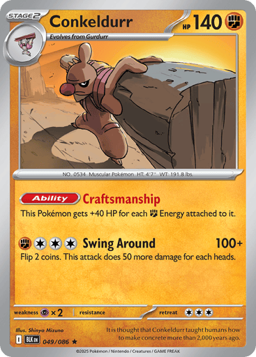 Conkeldurr  
Black Bolt 
Product Details
Card Number / Rarity:049/086 / Rare
Card Type / HP / Stage:Fighting / 140 / Stage 2
Card Text:Ability: Craftsmanship This Pokémon gets +40 HP for each Fighting Energy attached to it.
Attack 1:[FCCC] Swing Around (100+)
Flip 2 coins. This attack does 50 more damage for each heads.
Weakness / Resistance / Retreat Cost:Px2 / / 3