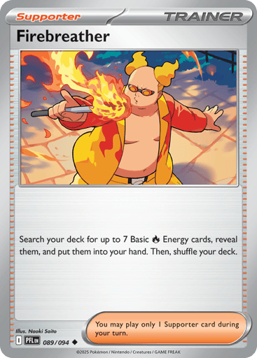 Firebreather
Phantasmal Flames
Product Details
Card Number / Rarity:089/094 / Uncommon
Card Type / HP / Stage:Trainer - Supporter / /
Card Text:Search your deck for up to 7 Basic Fire Energy cards, reveal them, and put them into your hand. Then, shuffle your deck.
Artist:Naoki Saito