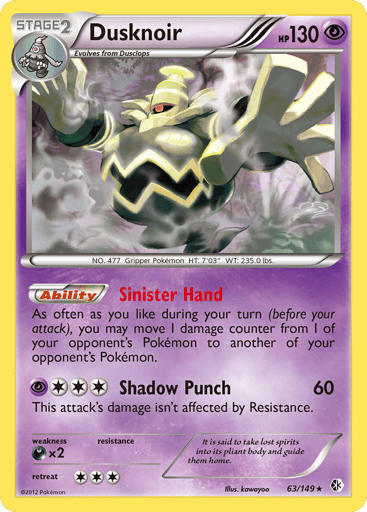 Dusknoir  
Boundaries Crossed 
Product Details
Card Number / Rarity:63/149 / Holo Rare
Card Type / HP / Stage:Psychic / 130 / Stage 2
Card Text:Sinister Hand - As often as you like during your turn (before your attack), you may move 1 damage counter from 1 of your opponent's Pokemon to another of your opponent's Pokemon. (Ability)
Attack 1:[3P] Shadow Punch (60) This attack's damage isn't affected by Resistance.
Weakness / Resistance / Retreat Cost:Dx2 / / 3