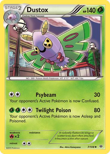 Dustox  
Roaring Skies 
Product Details
Card Number / Rarity:7/108 / Uncommon
Card Type / HP / Stage:Grass / 140 / Stage 2
Attack 1:[2] Psybeam (30)
Your opponent's Active Pokemon is now Confused.
Attack 2:[2GG] Twilight Poison (80)
Your opponent's Active Pokemon is now Asleep and Poisoned.
Weakness / Resistance / Retreat Cost:Rx2 / None / 2