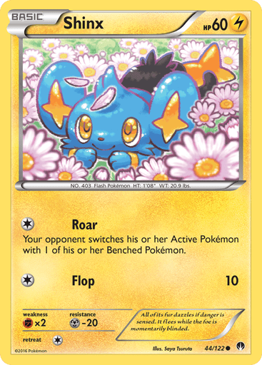Shinx  
BREAKpoint 
Product Details
Card Number / Rarity:44/122 / Common
Card Type / HP / Stage:Lightning / 60 / Basic
Attack 1:[1] Roar
Your opponent switches his or her Active Pokemon with 1 of his or her Benched Pokemon.
Attack 2:[1] Flop (10)
Weakness / Resistance / Retreat Cost:Fx2 / M-20 / 1