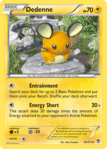 Dedenne  
Furious Fists 
Product Details
Card Number / Rarity:34/111 / Uncommon
Card Type / HP / Stage:Lightning / 70 / Basic
Attack 1:[1] Entrainment
Search your deck for up to 2 Basic Pokémon and put them onto your bench. Shuffle your deck afterward.
Attack 2:[1] Energy Short (20x)
This attack does 20 damage times the amount of Energy attached to your opponent's Active Pokémon.
Weakness / Resistance / Retreat Cost:Fx2 / M-20 / 1