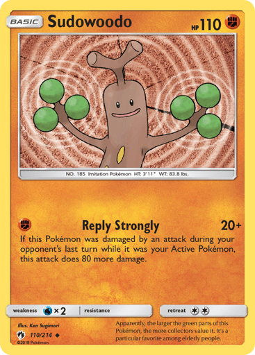 Sudowoodo
Lost Thunder
Product Details
Card Number / Rarity:110/214 / Uncommon
Card Type / HP / Stage:Fighting / 110 / Basic
Attack 1:[F] Reply Strongly (20+)
If this Pokemon was damaged by an attack during your opponent's last turn while it was your Active Pokemon, this attack does 80 more damage.
Weakness / Resistance / Retreat Cost:Wx2 / None / 2