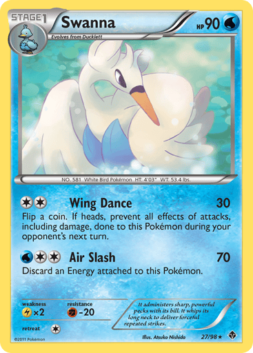 Swanna  
Emerging Powers 
Product Details
Card Number / Rarity:27/98 / Rare
Card Type / HP / Stage:Water / 90 / Stage 1
Attack 1:[2] Wing Dance (30) Flip a coin. If heads, prevent all effects of attacks, including damage, done to this Pokemon during your opponent's next turn.
Attack 2:[2W] Air Slash (70) Discard an Energy attached to this Pokemon.
Weakness / Resistance / Retreat Cost:Lx2 / F-20 / 1