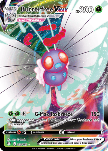 Butterfree VMAX 
Darkness Ablaze 
Product Details
Card Number / Rarity:002/189 / Ultra Rare
Card Type / HP / Stage:Grass / 300 / VMAX
Attack 1:[1GG] G-Max Poison Wind (150)
Your opponent's Active Pokémon is now Confused and Poisoned.
Weakness / Resistance / Retreat Cost:Rx2 / None / 0
