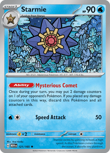 Starmie
151
Product Details
Card Number / Rarity:121/165 / Rare
Card Type / HP / Stage:Water / 90 / Stage 1
Card Text:Ability — Mysterious Comet
Once during your turn, you may put 2 damage counters on 1 of your opponent's Pokemon. If you placed any damage counters in this way, discard this Pokemon and all attached cards.
Attack 1:[1W] Speed Attack (50)
Weakness / Resistance / Retreat Cost:Lx2 / None / 1