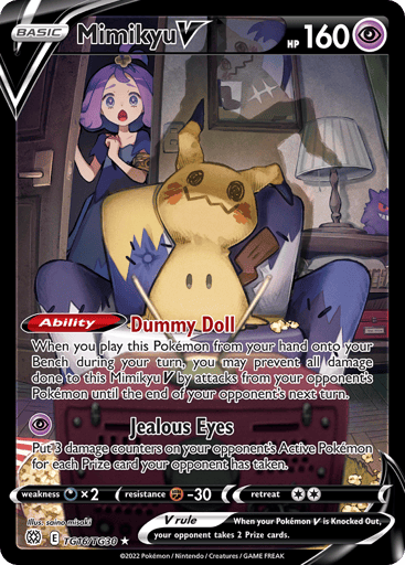 Mimikyu V
Brilliant Stars Trainer Gallery
Product Details
Card Number / Rarity:TG16/TG30 / Ultra Rare
Card Type / HP / Stage:Psychic / 160 / Basic
Card Text:Ability — Dummy Doll
When you play this Pokemon from your hand onto your Bench during your turn, you may prevent all damage done to this Mimikyu V by attacks from your opponent's Pokemon until the end of your opponent's next turn.
Attack 1:[P] Jealous Eyes
Put 3 damage counters on tour opponent's Active Pokemon for each Prize card your
