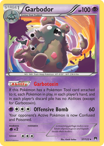 Garbodor  
BREAKpoint 
Product Details
Card Number / Rarity:57/122 / Holo Rare
Card Type / HP / Stage:Psychic / 100 / Stage 1
Card Text:Ability — Garbotoxin
If this Pokemon has a Pokemon Tool card attached to it, each Pokemon in play, in each player's hand, and in each player's discard pile has no Abilities (except for Garbotoxin).
Attack 1:[3P] Offensive Bomb (60)
Your opponent's Active Pokemon is now Confused and Poisoned.