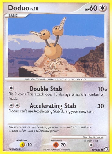 Doduo  
Mysterious Treasures  
Product Details
Card Number / Rarity:80/123 / Common
Card Type / HP / Stage:Colorless / 60 / Basic
Attack 1:[1] Double Stab (10x)
Flip 2 coins. This attack does 10 damage times the number of heads.
Attack 2:[2] Accelerating Stab (30)
Doduo can't use Accelerating Stab during your next turn.
Weakness / Resistance / Retreat Cost:L+10 / F-20 / 1