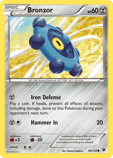 Bronzor  
Fates Collide 
Product Details
Card Number / Rarity:60/124 / Common
Card Type / HP / Stage:Metal / 60 / Basic
Attack 1:[M] Iron Defense
Flip a coin. If heads, prevent all effects of attacks, including damage, done to this Pokemon during your opponent's next turn.
Attack 2:[1M] Hammer In (20)
Weakness / Resistance / Retreat Cost:Rx2 / P-20 / 2