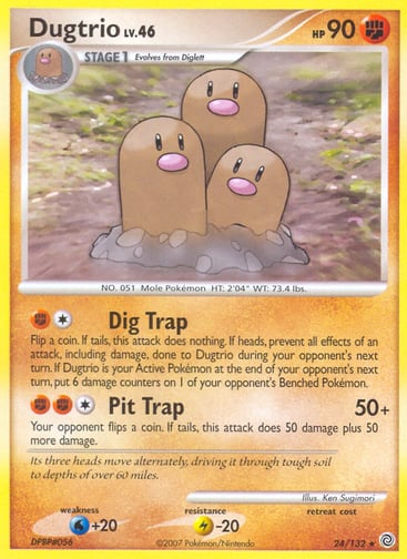 Dugtrio  
Secret Wonders 
Product Details
Card Number / Rarity:24/132 / Rare
Card Type / HP / Stage:Fighting / 90 / Stage 1
Attack 1:[1F] Dig Trap
Flip a coin. If tails, this attack does nothing. If heads, prevent all effects of an attack, including damage, done to Dugtrio during your opponent's next turn. If Dugtrio is your Active Pokémon at the end of your opponent's next turn, put 6 damage counters on 1 of your opponent's Benched Pokémon.
